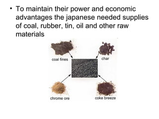 • To maintain their power and economic
  advantages the japanese needed supplies
  of coal, rubber, tin, oil and other raw
  materials
 