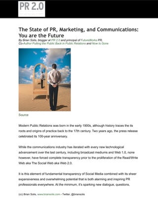 The State of PR, Marketing, and Communications:
You are the Future
By Brian Solis, blogger at PR 2.0 and principal of FutureWorks PR,
Co-Author Putting the Public Back in Public Relations and Now Is Gone




Source


Modern Public Relations was born in the early 1900s, although history traces the its
roots and origins of practice back to the 17th century. Two years ago, the press release
celebrated its 100-year anniversary.


While the communications industry has iterated with every new technological
advancement over the last century, including broadcast mediums and Web 1.0, none
however, have forced complete transparency prior to the proliferation of the Read/Write
Web aka The Social Web aka Web 2.0.


It is this element of fundamental transparency of Social Media combined with its sheer
expansiveness and overwhelming potential that is both alarming and inspiring PR
professionals everywhere. At the minimum, it’s sparking new dialogue, questions,


(cc) Brian Solis, www.briansolis.com - Twitter, @briansolis
 