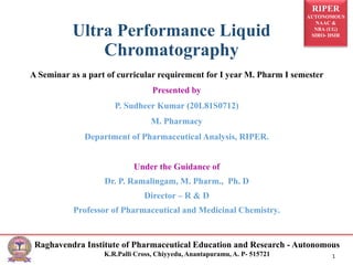 RIPER
AUTONOMOUS
NAAC &
NBA (UG)
SIRO- DSIR
Raghavendra Institute of Pharmaceutical Education and Research - Autonomous
K.R.Palli Cross, Chiyyedu, Anantapuramu, A. P- 515721 1
A Seminar as a part of curricular requirement for I year M. Pharm I semester
Presented by
P. Sudheer Kumar (20L81S0712)
M. Pharmacy
Department of Pharmaceutical Analysis, RIPER.
Under the Guidance of
Dr. P. Ramalingam, M. Pharm., Ph. D
Director – R & D
Professor of Pharmaceutical and Medicinal Chemistry.
Ultra Performance Liquid
Chromatography
 
