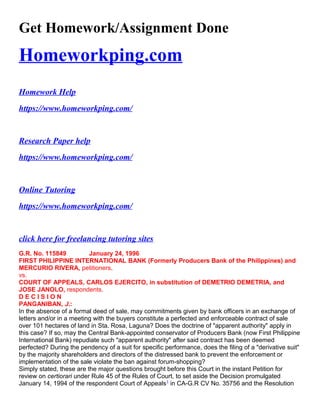 Get Homework/Assignment Done
Homeworkping.com
Homework Help
https://www.homeworkping.com/
Research Paper help
https://www.homeworkping.com/
Online Tutoring
https://www.homeworkping.com/
click here for freelancing tutoring sites
G.R. No. 115849 January 24, 1996
FIRST PHILIPPINE INTERNATIONAL BANK (Formerly Producers Bank of the Philippines) and
MERCURIO RIVERA, petitioners,
vs.
COURT OF APPEALS, CARLOS EJERCITO, in substitution of DEMETRIO DEMETRIA, and
JOSE JANOLO, respondents.
D E C I S I O N
PANGANIBAN, J.:
In the absence of a formal deed of sale, may commitments given by bank officers in an exchange of
letters and/or in a meeting with the buyers constitute a perfected and enforceable contract of sale
over 101 hectares of land in Sta. Rosa, Laguna? Does the doctrine of "apparent authority" apply in
this case? If so, may the Central Bank-appointed conservator of Producers Bank (now First Philippine
International Bank) repudiate such "apparent authority" after said contract has been deemed
perfected? During the pendency of a suit for specific performance, does the filing of a "derivative suit"
by the majority shareholders and directors of the distressed bank to prevent the enforcement or
implementation of the sale violate the ban against forum-shopping?
Simply stated, these are the major questions brought before this Court in the instant Petition for
review on certiorari under Rule 45 of the Rules of Court, to set aside the Decision promulgated
January 14, 1994 of the respondent Court of Appeals1
in CA-G.R CV No. 35756 and the Resolution
 