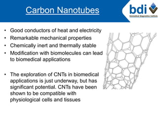 • Good conductors of heat and electricity
• Remarkable mechanical properties
• Chemically inert and thermally stable
• Modification with biomolecules can lead
to biomedical applications
• The exploration of CNTs in biomedical
applications is just underway, but has
significant potential. CNTs have been
shown to be compatible with
physiological cells and tissues
Carbon Nanotubes
 