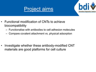Project aims
• Functional modification of CNTs to achieve
biocompatibility
– Functionalise with antibodies to cell adhesion molecules
– Compare covalent attachment vs. physical adsorption
• Investigate whether these antibody-modified CNT
materials are good platforms for cell culture
 