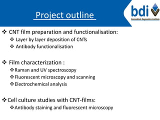 Project outline
 CNT film preparation and functionalisation:
 Layer by layer deposition of CNTs
 Antibody functionalisation
 Film characterization :
Raman and UV spectroscopy
Fluorescent microscopy and scanning
Electrochemical analysis
Cell culture studies with CNT-films:
Antibody staining and fluorescent microscopy
 