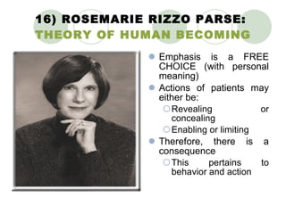 16) ROSEMARIE RIZZO PARSE:  THEORY OF HUMAN BECOMING Emphasis is a FREE CHOICE (with personal meaning) Actions of patients may either be: Revealing or concealing Enabling or limiting Therefore, there is a consequence This pertains to behavior and action 