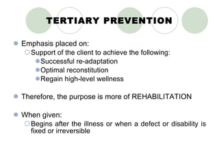 TERTIARY PREVENTION Emphasis placed on: Support of the client to achieve the following: Successful re-adaptation Optimal reconstitution Regain high-level wellness Therefore, the purpose is more of REHABILITATION When given: Begins after the illness or when a defect or disability is fixed or irreversible 