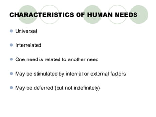 CHARACTERISTICS OF HUMAN NEEDS Universal Interrelated One need is related to another need May be stimulated by internal or external factors May be deferred (but not indefinitely) 