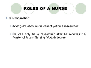 ROLES OF A NURSE 8. Researcher After graduation, nurse cannot yet be a researcher He can only be a researcher after he receives his Master of Arts in Nursing (M.A.N) degree 