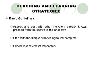 TEACHING AND LEARNING STRATEGIES Basic Guidelines Assess and start with what the client already knows; proceed from the known to the unknown Start with the simple proceeding to the complex Schedule a review of the content 