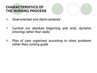 CHARACTERISTICS OF  THE NURSING PROCESS Goal-oriented and client-centered Cyclical (no absolute beginning and end), dynamic (moving) rather than static Plan of care organized according to client problems rather than nursing goals   