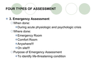FOUR TYPES OF ASSESSMENT 3. Emergency Assessment When done: During acute physiologic and psychologic crisis Where done: Emergency Room Comfort Room Anywhere!!! On site!!! Purpose of Emergency Assessment To identify life-threatening condition 