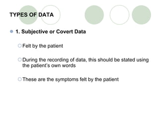TYPES OF DATA 1. Subjective or Covert Data Felt by the patient During the recording of data, this should be stated using the patient’s own words These are the symptoms felt by the patient  