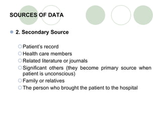SOURCES OF DATA 2. Secondary Source Patient’s record Health care members Related literature or journals Significant others (they become primary source when patient is unconscious) Family or relatives The person who brought the patient to the hospital 