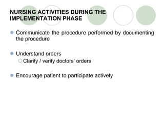 NURSING ACTIVITIES DURING THE IMPLEMENTATION PHASE Communicate the procedure performed by documenting the procedure Understand orders Clarify / verify doctors’ orders Encourage patient to participate actively 