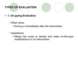 TYPES OF EVALUATION 1. On-going Evaluation When done: During or immediately after the intervention Importance: Allows the nurse to decide and make on-the-spot modification/s in an intervention 
