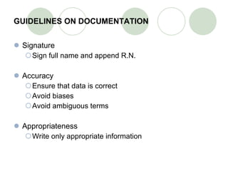 GUIDELINES ON DOCUMENTATION Signature Sign full name and append R.N. Accuracy Ensure that data is correct Avoid biases Avoid ambiguous terms Appropriateness Write only appropriate information 