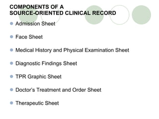 COMPONENTS OF A  SOURCE-ORIENTED CLINICAL RECORD Admission Sheet Face Sheet Medical History and Physical Examination Sheet Diagnostic Findings Sheet TPR Graphic Sheet Doctor’s Treatment and Order Sheet Therapeutic Sheet 