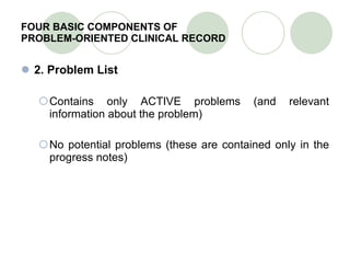 FOUR BASIC COMPONENTS OF  PROBLEM-ORIENTED CLINICAL RECORD 2. Problem List Contains only ACTIVE problems (and relevant information about the problem) No potential problems (these are contained only in the progress notes) 