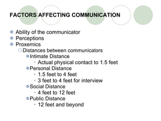 FACTORS AFFECTING COMMUNICATION Ability of the communicator Perceptions Proxemics Distances between communicators Intimate Distance Actual physical contact to 1.5 feet Personal Distance 1.5 feet to 4 feet 3 feet to 4 feet for interview Social Distance 4 feet to 12 feet Public Distance 12 feet and beyond 
