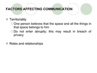 FACTORS AFFECTING COMMUNICATION Territoriality One person believes that the space and all the things in that space belongs to him Do not enter abruptly; this may result in breach of privacy Roles and relationships 