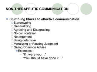 NON-THERAPEUTIC COMMUNICATION Stumbling blocks to effective communication Stereotyping Generalizing Agreeing and Disagreeing  No confrontation No argument Being defensive Moralizing or Passing Judgment Giving Common Advise Examples: “ If I were you…” “ You should have done it…” 