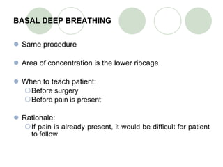 BASAL DEEP BREATHING Same procedure Area of concentration is the lower ribcage When to teach patient: Before surgery Before pain is present Rationale: If pain is already present, it would be difficult for patient to follow 