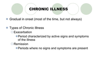 CHRONIC ILLNESS Gradual in onset (most of the time, but not always) Types of Chronic Illness Exacerbation Period characterized by active signs and symptoms of the illness Remission Periods where no signs and symptoms are present 