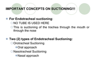 IMPORTANT CONCEPTS ON SUCTIONING!!! For Endotracheal suctioning : NO TUBE IS USED HERE This is suctioning of the trachea through the mouth or through the nose Two (2) types of Endotracheal Suctioning: Orotracheal Suctioning Oral approach Nasotracheal Suctioning Nasal approach 