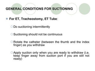 GENERAL CONDITIONS FOR SUCTIONING For ET, Tracheostomy, ET Tube : Do suctioning intermittently Suctioning should not be continuous Rotate the catheter (between the thumb and the index finger) as you withdraw Apply suction only when you are ready to withdraw (i.e. keep finger away from suction port if you are still not ready) 
