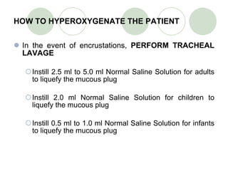 HOW TO HYPEROXYGENATE THE PATIENT In  the event of encrustations,  PERFORM TRACHEAL LAVAGE Instill 2.5 ml to 5.0 ml Normal Saline Solution for adults to liquefy the mucous plug Instill 2.0 ml Normal Saline Solution for children to liquefy the mucous plug Instill 0.5 ml to 1.0 ml Normal Saline Solution for infants to liquefy the mucous plug 