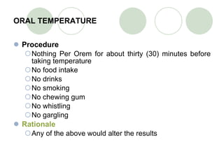 ORAL TEMPERATURE Procedure Nothing Per Orem for about thirty (30) minutes before taking temperature No food intake No drinks No smoking No chewing gum No whistling No gargling Rationale Any of the above would alter the results 