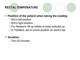 RECTAL TEMPERATURE Position of the patient when taking the reading : Sim’s left position Sim’s right position For Newborn, lift up ankles to keep buttocks up In Toddlers, set on prone position on adult’s lap Duration : Two (2) minutes   