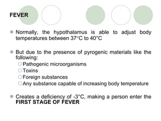 FEVER Normally, the hypothalamus is able to adjust body temperatures between 37 ° C to 40°C But due to the presence of pyrogenic materials like the following: Pathogenic microorganisms Toxins Foreign substances Any substance capable of increasing body temperature Creates a deficiency of -3°C, making a person enter the  FIRST STAGE OF FEVER 