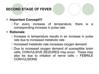 SECOND STAGE OF FEVER Important Concept!!! For every increase of temperature, there is a corresponding increase in pulse rate Rationale : Increase in temperature results in an increase in pulse rate due to increased metabolic rate Increased metabolic rate increases oxygen demand Due to increased oxygen demand of susceptible brain cells, CONVULSIVE SEIZURES may occur.  These may also be due to irritation of nerve cells – FEBRILE CONVULSIONS 