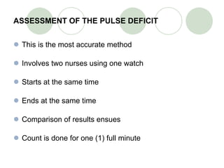 ASSESSMENT OF THE PULSE DEFICIT This is the most accurate method Involves two nurses using one watch Starts at the same time Ends at the same time Comparison of results ensues Count is done for one (1) full minute 