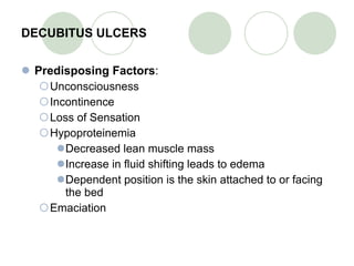 DECUBITUS ULCERS Predisposing Factors : Unconsciousness Incontinence  Loss of Sensation Hypoproteinemia Decreased lean muscle mass Increase in fluid shifting leads to edema Dependent position is the skin attached to or facing the bed Emaciation 