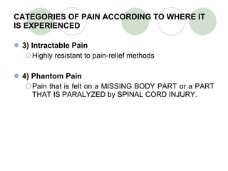CATEGORIES OF PAIN ACCORDING TO WHERE IT IS EXPERIENCED 3) Intractable Pain Highly resistant to pain-relief methods 4) Phantom Pain Pain that is felt on a MISSING BODY PART or a PART THAT IS PARALYZED by SPINAL CORD INJURY. 