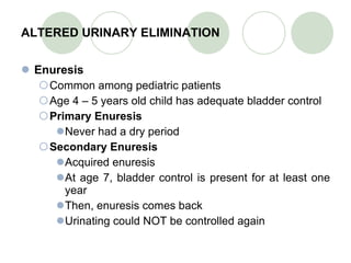 ALTERED URINARY ELIMINATION Enuresis Common among pediatric patients Age 4 – 5 years old child has adequate bladder control Primary Enuresis Never had a dry period Secondary Enuresis Acquired enuresis At age 7, bladder control is present for at least one year Then, enuresis comes back Urinating could NOT be controlled again 