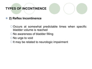 TYPES OF INCONTINENCE 2) Reflex Incontinence Occurs at somewhat predictable times when specific bladder volume is reached No awareness of bladder filling No urge to void It may be related to neurologic impairment 