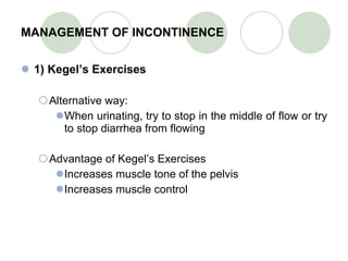 MANAGEMENT OF INCONTINENCE 1) Kegel’s Exercises Alternative way: When urinating, try to stop in the middle of flow or try to stop diarrhea from flowing Advantage of Kegel’s Exercises Increases muscle tone of the pelvis Increases muscle control 