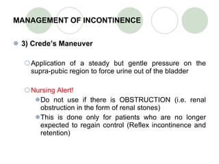 MANAGEMENT OF INCONTINENCE 3) Crede’s Maneuver Application of a steady but gentle pressure on the supra-pubic region to force urine out of the bladder Nursing Alert! Do not use if there is OBSTRUCTION (i.e. renal obstruction in the form of renal stones) This is done only for patients who are no longer expected to regain control (Reflex incontinence and retention) 