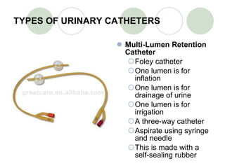 TYPES OF URINARY CATHETERS Multi-Lumen Retention Catheter Foley catheter One lumen is for inflation One lumen is for drainage of urine One lumen is for irrigation A three-way catheter Aspirate using syringe and needle This is made with a self-sealing rubber 