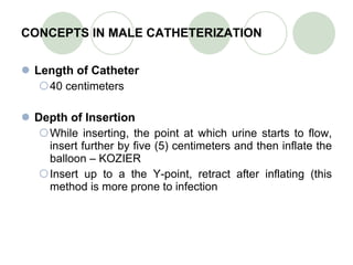CONCEPTS IN MALE CATHETERIZATION Length of Catheter 40 centimeters Depth of Insertion While inserting, the point at which urine starts to flow, insert further by five (5) centimeters and then inflate the balloon – KOZIER Insert up to a the Y-point, retract after inflating (this method is more prone to infection 