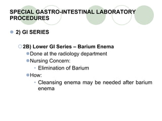 SPECIAL GASTRO-INTESTINAL LABORATORY PROCEDURES 2) GI SERIES 2B) Lower GI Series – Barium Enema Done at the radiology department Nursing Concern: Elimination of Barium How: Cleansing enema may be needed after barium enema 