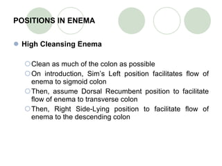 POSITIONS IN ENEMA High Cleansing Enema Clean as much of the colon as possible On introduction, Sim’s Left position facilitates flow of enema to sigmoid colon Then, assume Dorsal Recumbent position to facilitate flow of enema to transverse colon Then, Right Side-Lying position to facilitate flow of enema to the descending colon 
