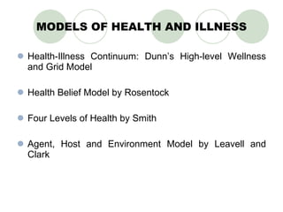 MODELS OF HEALTH AND ILLNESS Health-Illness Continuum: Dunn’s High-level Wellness and Grid Model Health Belief Model by Rosentock Four Levels of Health by Smith Agent, Host and Environment Model by Leavell and Clark 