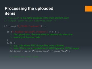 Processing the uploaded
items
// "upload" is the name assigned to the input element, as in
// <input type="file" name="upload" />
if (isset($_FILES['upload'])) {
if ($_FILES['upload']['error'] > 0)) {
// File upload fails. See next slide for detailed info about the
// meaning of the error code.
}
else {
// e.g., only allows JPEG image files to be uploaded
// Note: This is not a complete list of MIME types for JPEG images
$allowed = array('image/jpeg', 'image/jpg');
// Continue next page …
 