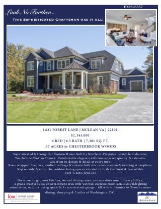 Look No Further...
This Sophisticated Craftsman has it all!
1621 FOREST LANE | MCLEAN VA | 22101
$2,345,000
6 BED | 6.5 BATH | 7,301 SQ. FT.
.57 ACRES in CHESTERBROOK WOODS
Sophisticated & thoughtful Custom Home built by Northern Virginia’s luxury homebuilder,
Touchstone Custom Homes. Comfortable elegance with unsurpassed quality & extensive
attention to design & detail at every turn.
Stone wrapped fireplace, vaulted ceilings & custom built-ins create a warm & inviting atmosphere.
Step outside & enjoy the outdoor living spaces situated in both the front & rear of this
over ½ acre, level lot.
Great room, gourmet kitchen, formal dining room, conversation room, library/office,
a grand master suite, entertainment area with wet bar, exercise room, audiovisual/lighting
automation, outdoor living space & 3 car oversized garage. All within minutes to Tyson’s corner
dining, shopping & 2 miles of Washington, DC.
FX9545357
 