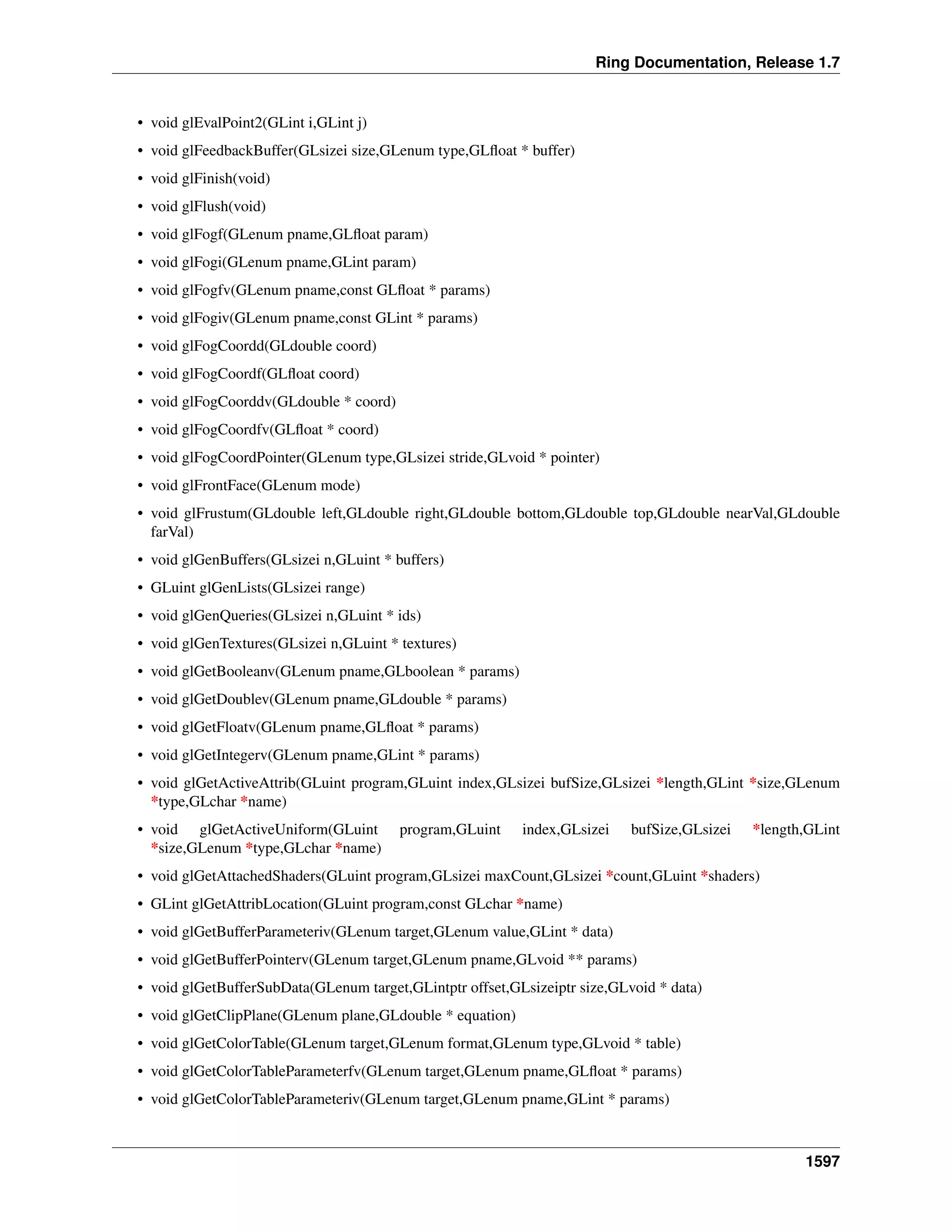 Ring Documentation, Release 1.7
• void glEvalPoint2(GLint i,GLint j)
• void glFeedbackBuffer(GLsizei size,GLenum type,GLﬂoat * buffer)
• void glFinish(void)
• void glFlush(void)
• void glFogf(GLenum pname,GLﬂoat param)
• void glFogi(GLenum pname,GLint param)
• void glFogfv(GLenum pname,const GLﬂoat * params)
• void glFogiv(GLenum pname,const GLint * params)
• void glFogCoordd(GLdouble coord)
• void glFogCoordf(GLﬂoat coord)
• void glFogCoorddv(GLdouble * coord)
• void glFogCoordfv(GLﬂoat * coord)
• void glFogCoordPointer(GLenum type,GLsizei stride,GLvoid * pointer)
• void glFrontFace(GLenum mode)
• void glFrustum(GLdouble left,GLdouble right,GLdouble bottom,GLdouble top,GLdouble nearVal,GLdouble
farVal)
• void glGenBuffers(GLsizei n,GLuint * buffers)
• GLuint glGenLists(GLsizei range)
• void glGenQueries(GLsizei n,GLuint * ids)
• void glGenTextures(GLsizei n,GLuint * textures)
• void glGetBooleanv(GLenum pname,GLboolean * params)
• void glGetDoublev(GLenum pname,GLdouble * params)
• void glGetFloatv(GLenum pname,GLﬂoat * params)
• void glGetIntegerv(GLenum pname,GLint * params)
• void glGetActiveAttrib(GLuint program,GLuint index,GLsizei bufSize,GLsizei *length,GLint *size,GLenum
*type,GLchar *name)
• void glGetActiveUniform(GLuint program,GLuint index,GLsizei bufSize,GLsizei *length,GLint
*size,GLenum *type,GLchar *name)
• void glGetAttachedShaders(GLuint program,GLsizei maxCount,GLsizei *count,GLuint *shaders)
• GLint glGetAttribLocation(GLuint program,const GLchar *name)
• void glGetBufferParameteriv(GLenum target,GLenum value,GLint * data)
• void glGetBufferPointerv(GLenum target,GLenum pname,GLvoid ** params)
• void glGetBufferSubData(GLenum target,GLintptr offset,GLsizeiptr size,GLvoid * data)
• void glGetClipPlane(GLenum plane,GLdouble * equation)
• void glGetColorTable(GLenum target,GLenum format,GLenum type,GLvoid * table)
• void glGetColorTableParameterfv(GLenum target,GLenum pname,GLﬂoat * params)
• void glGetColorTableParameteriv(GLenum target,GLenum pname,GLint * params)
1597
 