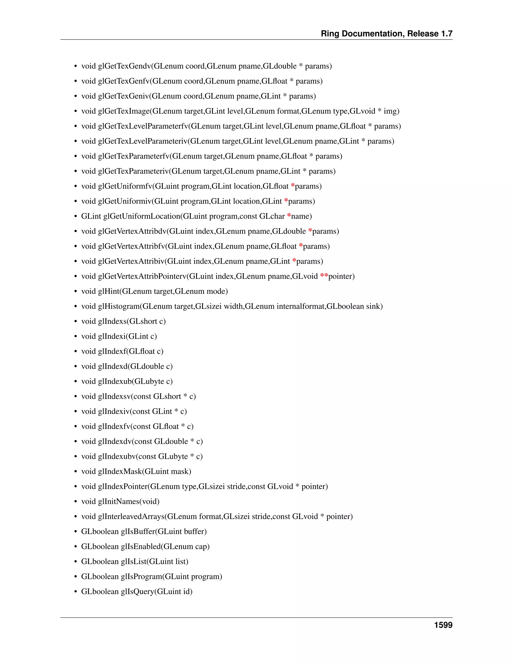 Ring Documentation, Release 1.7
• void glGetTexGendv(GLenum coord,GLenum pname,GLdouble * params)
• void glGetTexGenfv(GLenum coord,GLenum pname,GLﬂoat * params)
• void glGetTexGeniv(GLenum coord,GLenum pname,GLint * params)
• void glGetTexImage(GLenum target,GLint level,GLenum format,GLenum type,GLvoid * img)
• void glGetTexLevelParameterfv(GLenum target,GLint level,GLenum pname,GLﬂoat * params)
• void glGetTexLevelParameteriv(GLenum target,GLint level,GLenum pname,GLint * params)
• void glGetTexParameterfv(GLenum target,GLenum pname,GLﬂoat * params)
• void glGetTexParameteriv(GLenum target,GLenum pname,GLint * params)
• void glGetUniformfv(GLuint program,GLint location,GLﬂoat *params)
• void glGetUniformiv(GLuint program,GLint location,GLint *params)
• GLint glGetUniformLocation(GLuint program,const GLchar *name)
• void glGetVertexAttribdv(GLuint index,GLenum pname,GLdouble *params)
• void glGetVertexAttribfv(GLuint index,GLenum pname,GLﬂoat *params)
• void glGetVertexAttribiv(GLuint index,GLenum pname,GLint *params)
• void glGetVertexAttribPointerv(GLuint index,GLenum pname,GLvoid **pointer)
• void glHint(GLenum target,GLenum mode)
• void glHistogram(GLenum target,GLsizei width,GLenum internalformat,GLboolean sink)
• void glIndexs(GLshort c)
• void glIndexi(GLint c)
• void glIndexf(GLﬂoat c)
• void glIndexd(GLdouble c)
• void glIndexub(GLubyte c)
• void glIndexsv(const GLshort * c)
• void glIndexiv(const GLint * c)
• void glIndexfv(const GLﬂoat * c)
• void glIndexdv(const GLdouble * c)
• void glIndexubv(const GLubyte * c)
• void glIndexMask(GLuint mask)
• void glIndexPointer(GLenum type,GLsizei stride,const GLvoid * pointer)
• void glInitNames(void)
• void glInterleavedArrays(GLenum format,GLsizei stride,const GLvoid * pointer)
• GLboolean glIsBuffer(GLuint buffer)
• GLboolean glIsEnabled(GLenum cap)
• GLboolean glIsList(GLuint list)
• GLboolean glIsProgram(GLuint program)
• GLboolean glIsQuery(GLuint id)
1599
 
