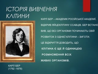 ІСТОРІЯ ВИВЧЕННЯ
КЛІТИНИ
КАРЛ БЕР
(1792 -1876)
КАРЛ БЕР – АКАДЕМІК РОСІЙСЬКОЇ АКАДЕМІЇ,
ВІДКРИВ ЯЙЦЕКЛІТИНУ ССАВЦІВ. БЕР ВСТАНО
ВИВ, ЩО ВСІ ОРГАНІЗМИ ПОЧИНАЮТЬ СВІЙ
РОЗВИТОК З ОДНІЄЇ КЛІТИНИ – ЗИГОТИ.
ЦЕ ВІДКРИТТЯ ДОВОДИТЬ, ЩО
КЛІТИНА Є ЩЕ Й ОДИНИЦЕЮ
РОЗМНОЖЕННЯ ВСІХ
ЖИВИХ ОРГАНІЗМІВ.
 